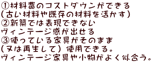@材料費のコストダウンができる (古い材料や既存の材料を活かす) A新築では表現できない ヴィンテージ感が出せる B使っている家具がそのまま (又は再生して)使用できる。 ヴィンテージ家具や小物がよく似合う。 @材料費のコストダウンができる (古い材料や既存の材料を活かす) A新築では表現できない ヴィンテージ感が出せる B使っている家具がそのまま (又は再生して)使用できる。 ヴィンテージ家具や小物がよく似合う。